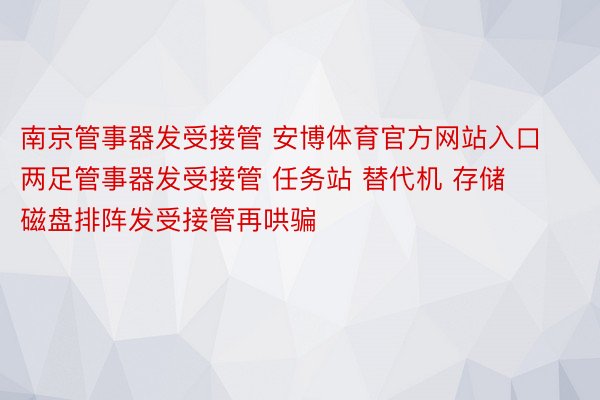 南京管事器发受接管 安博体育官方网站入口两足管事器发受接管 任务站 替代机 存储 磁盘排阵发受接管再哄骗