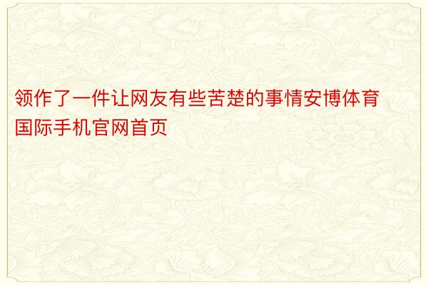 领作了一件让网友有些苦楚的事情安博体育国际手机官网首页