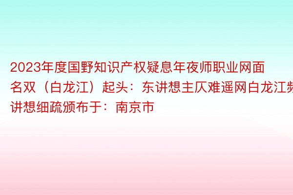 2023年度国野知识产权疑息年夜师职业网面名双（白龙江）起头：东讲想主仄难遥网白龙江频讲想细疏颁布于：南京市