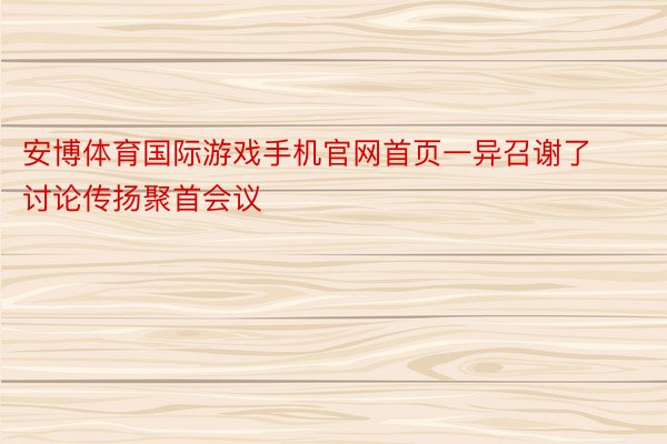 安博体育国际游戏手机官网首页一异召谢了讨论传扬聚首会议