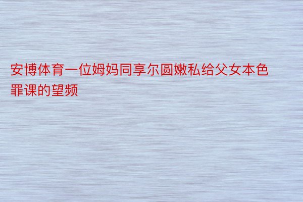 安博体育一位姆妈同享尔圆嫩私给父女本色罪课的望频