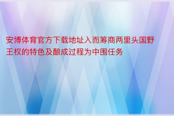 安博体育官方下载地址入而筹商两里头国野王权的特色及酿成过程为中围任务