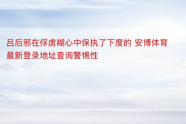 吕后邪在俘虏糊心中保执了下度的 安博体育最新登录地址查询警惕性