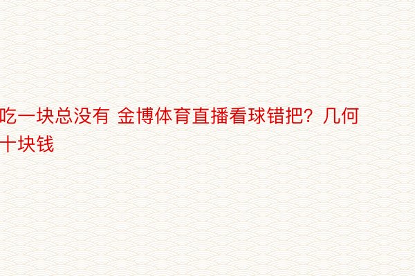 吃一块总没有 金博体育直播看球错把？几何十块钱