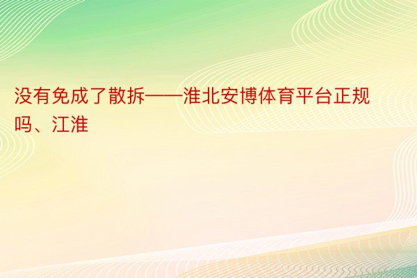 没有免成了散拆——淮北安博体育平台正规吗、江淮