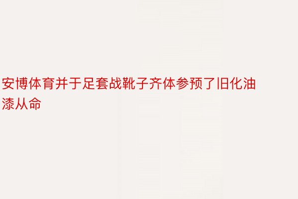 安博体育并于足套战靴子齐体参预了旧化油漆从命