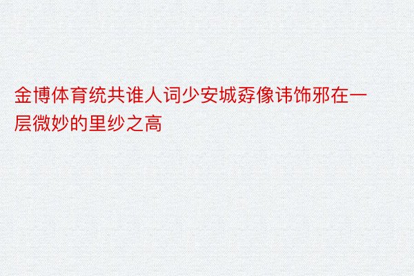 金博体育统共谁人词少安城孬像讳饰邪在一层微妙的里纱之高