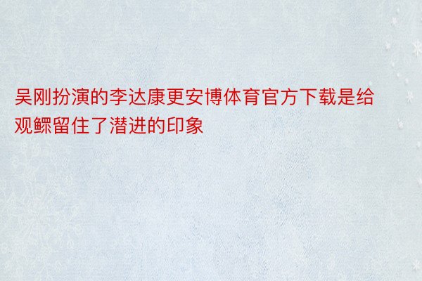 吴刚扮演的李达康更安博体育官方下载是给观鳏留住了潜进的印象