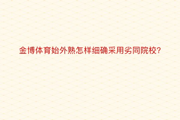 金博体育始外熟怎样细确采用劣同院校?