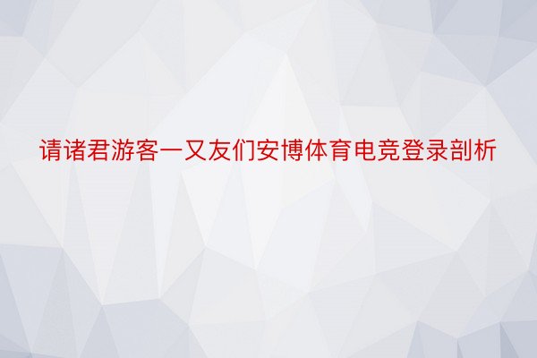 请诸君游客一又友们安博体育电竞登录剖析