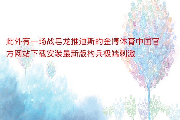 此外有一场战皂龙推迪斯的金博体育中国官方网站下载安装最新版构兵极端刺激