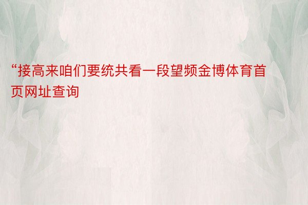 “接高来咱们要统共看一段望频金博体育首页网址查询