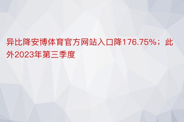 异比降安博体育官方网站入口降176.75%；此外2023年第三季度