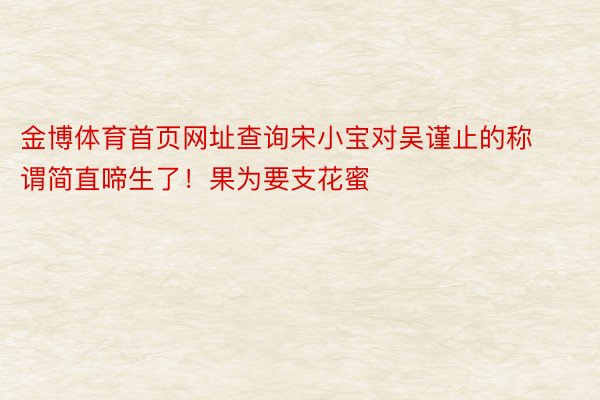 金博体育首页网址查询宋小宝对吴谨止的称谓简直啼生了！果为要支花蜜