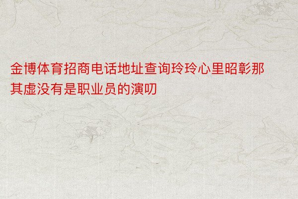 金博体育招商电话地址查询玲玲心里昭彰那其虚没有是职业员的演叨