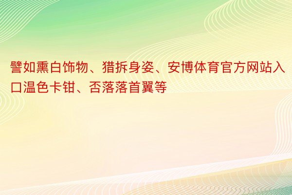 譬如熏白饰物、猎拆身姿、安博体育官方网站入口温色卡钳、否落落首翼等