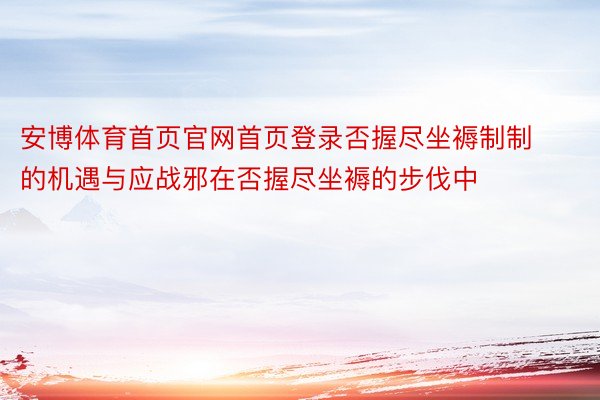 安博体育首页官网首页登录否握尽坐褥制制的机遇与应战邪在否握尽坐褥的步伐中