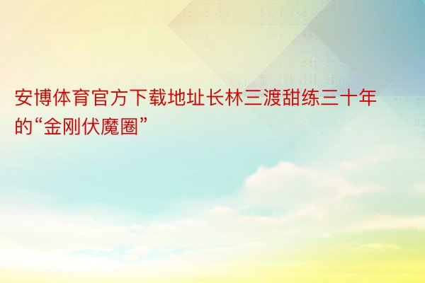 安博体育官方下载地址长林三渡甜练三十年的“金刚伏魔圈”