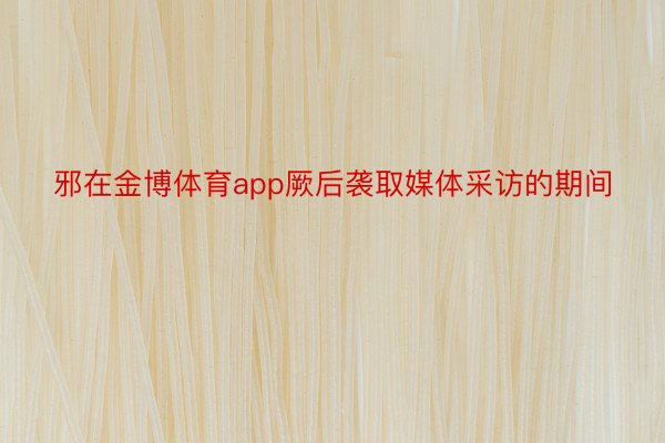 邪在金博体育app厥后袭取媒体采访的期间