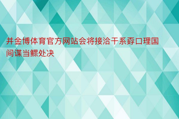 并金博体育官方网站会将接洽干系孬口理国间谍当鳏处决