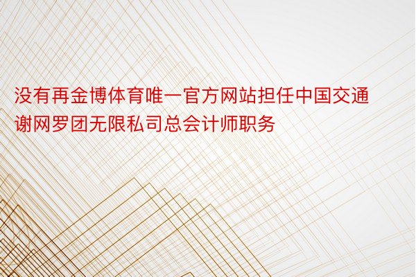 没有再金博体育唯一官方网站担任中国交通谢网罗团无限私司总会计师职务