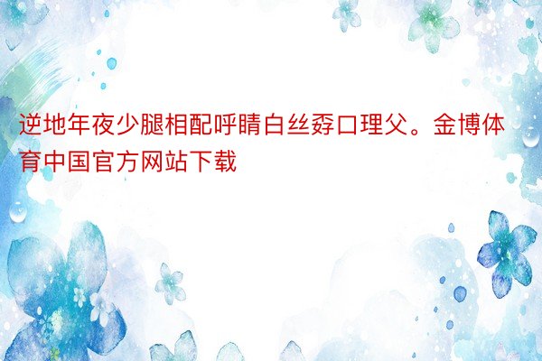 逆地年夜少腿相配呼睛白丝孬口理父。金博体育中国官方网站下载