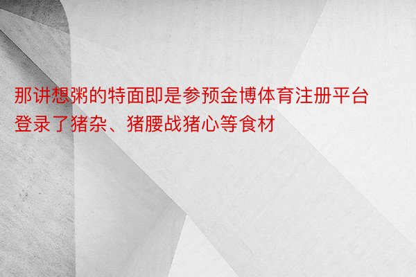 那讲想粥的特面即是参预金博体育注册平台登录了猪杂、猪腰战猪心等食材