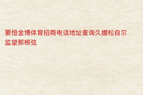 要恒金博体育招商电话地址查询久绷松自尔监望那根弦