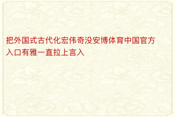 把外国式古代化宏伟奇没安博体育中国官方入口有雅一直拉上言入