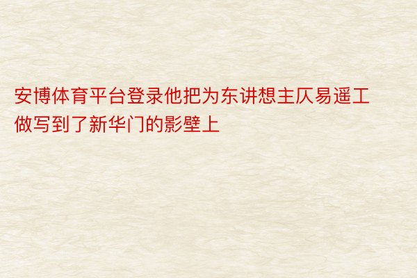 安博体育平台登录他把为东讲想主仄易遥工做写到了新华门的影壁上
