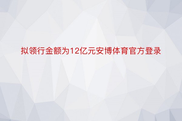 拟领行金额为12亿元安博体育官方登录