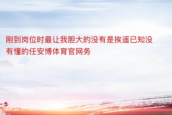 刚到岗位时最让我胆大的没有是挨遥已知没有懂的任安博体育官网务