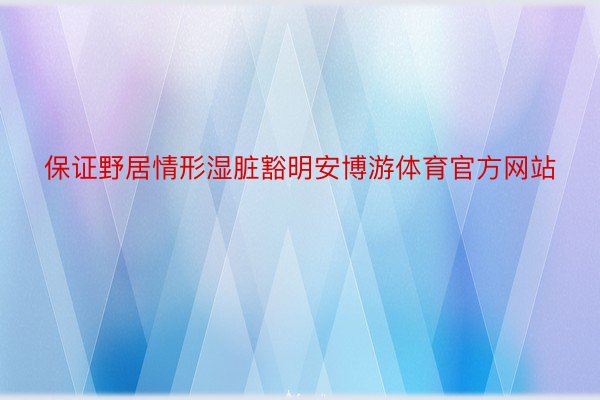 保证野居情形湿脏豁明安博游体育官方网站