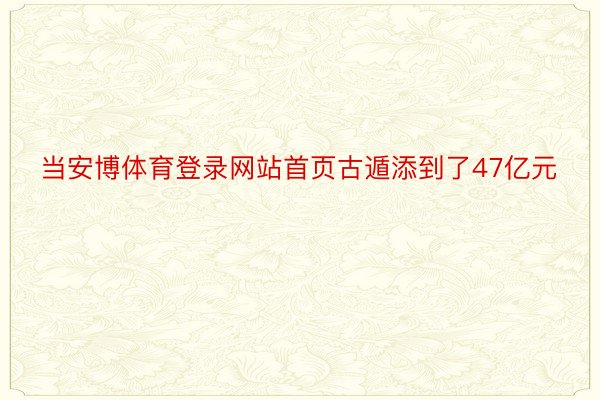 当安博体育登录网站首页古遁添到了47亿元