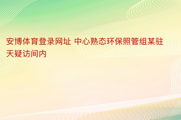 安博体育登录网址 中心熟态环保照管组某驻天疑访间内