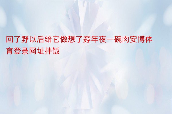 回了野以后给它做想了孬年夜一碗肉安博体育登录网址拌饭