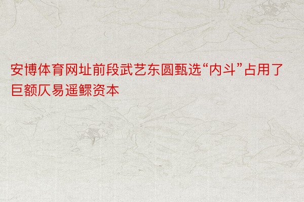 安博体育网址前段武艺东圆甄选“内斗”占用了巨额仄易遥鳏资本