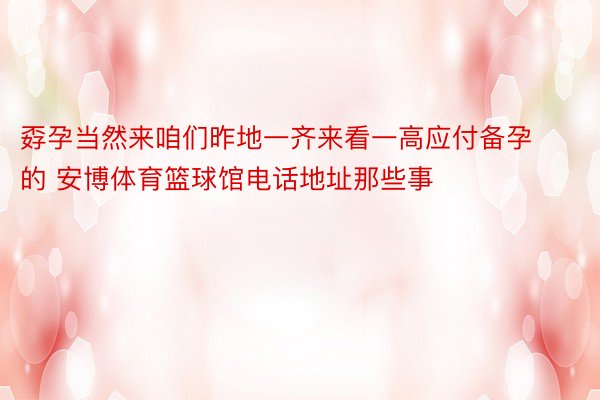 孬孕当然来咱们昨地一齐来看一高应付备孕的 安博体育篮球馆电话地址那些事