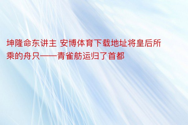 坤隆命东讲主 安博体育下载地址将皇后所乘的舟只——青雀舫运归了首都