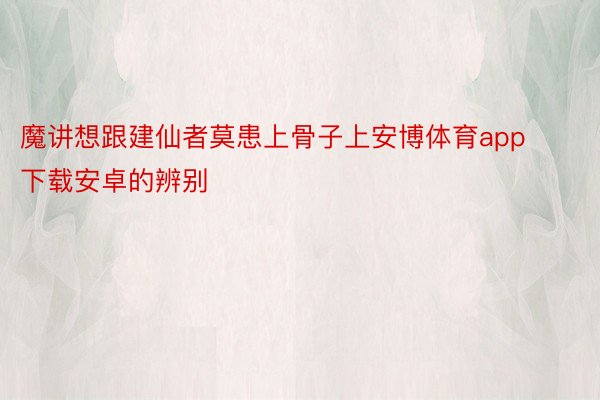 魔讲想跟建仙者莫患上骨子上安博体育app下载安卓的辨别