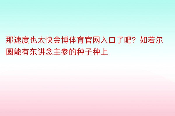 那速度也太快金博体育官网入口了吧？如若尔圆能有东讲念主参的种子种上