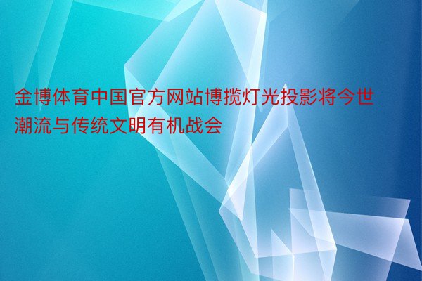 金博体育中国官方网站博揽灯光投影将今世潮流与传统文明有机战会