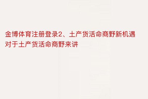 金博体育注册登录2、土产货活命商野新机遇对于土产货活命商野来讲