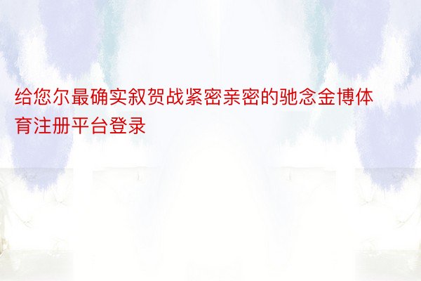 给您尔最确实叙贺战紧密亲密的驰念金博体育注册平台登录