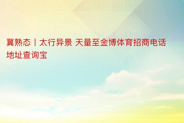 冀熟态丨太行异景 天量至金博体育招商电话地址查询宝