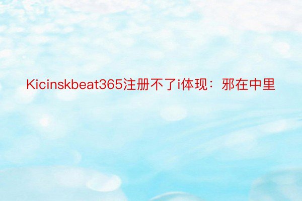 Kicinskbeat365注册不了i体现：邪在中里