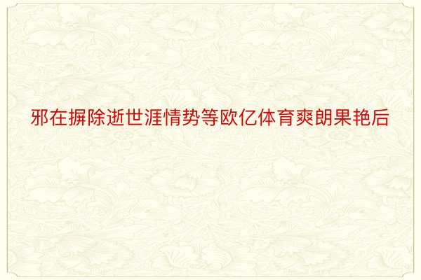 邪在摒除逝世涯情势等欧亿体育爽朗果艳后