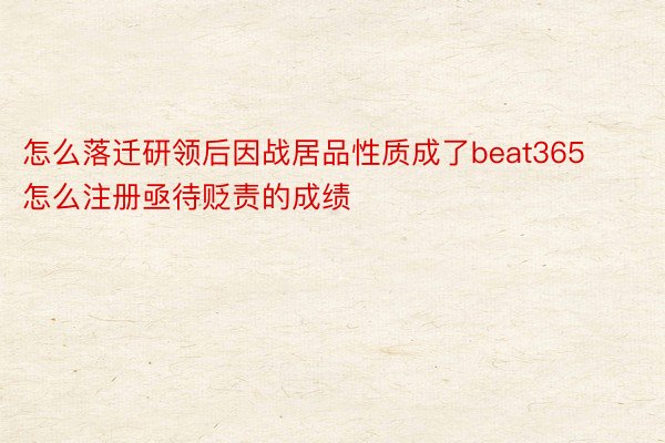 怎么落迁研领后因战居品性质成了beat365怎么注册亟待贬责的成绩