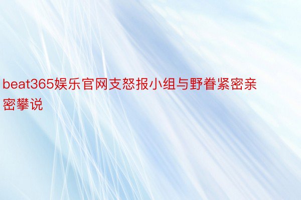 beat365娱乐官网支怒报小组与野眷紧密亲密攀说