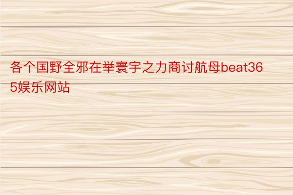 各个国野全邪在举寰宇之力商讨航母beat365娱乐网站